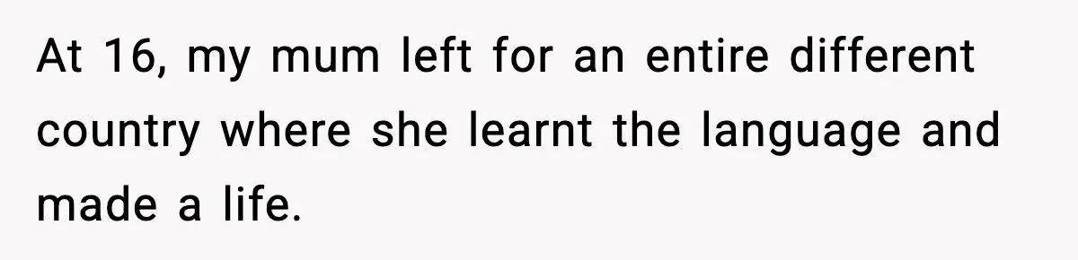 At 16, my mum left for an entire different country where she learnt the language and made a life.
