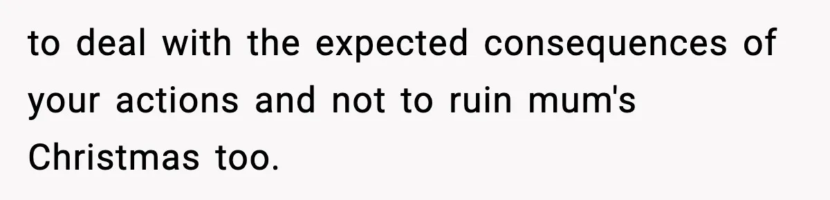 to deal with the expected consequences of your actions and not to ruin mum's Christmas too.