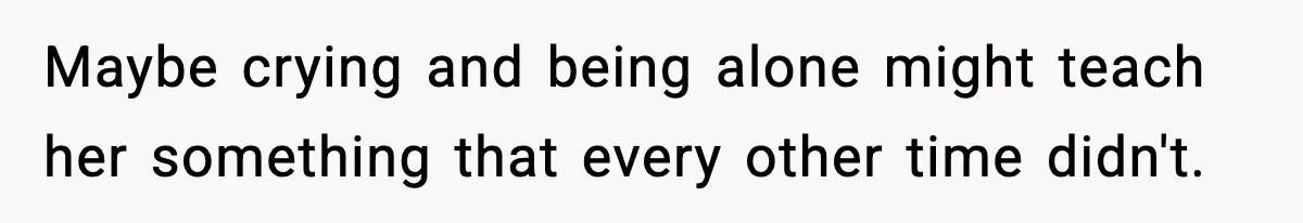Maybe crying and being alone might teach her something that every other time didn't.
