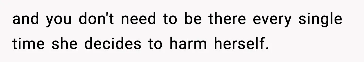 and you don't need to be there every single time she decides to harm herself.