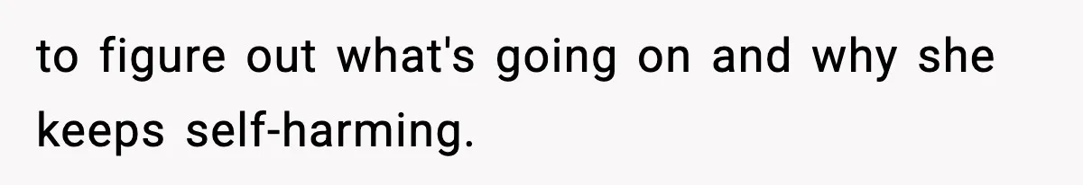 to figure out what's going on and why she keeps self-harming.