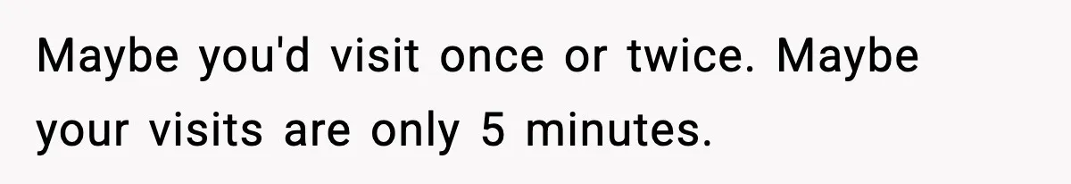 Maybe you'd visit once or twice. Maybe your visits are only 5 minutes.