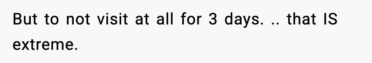 But to not visit at all for 3 days. .. that IS extreme.