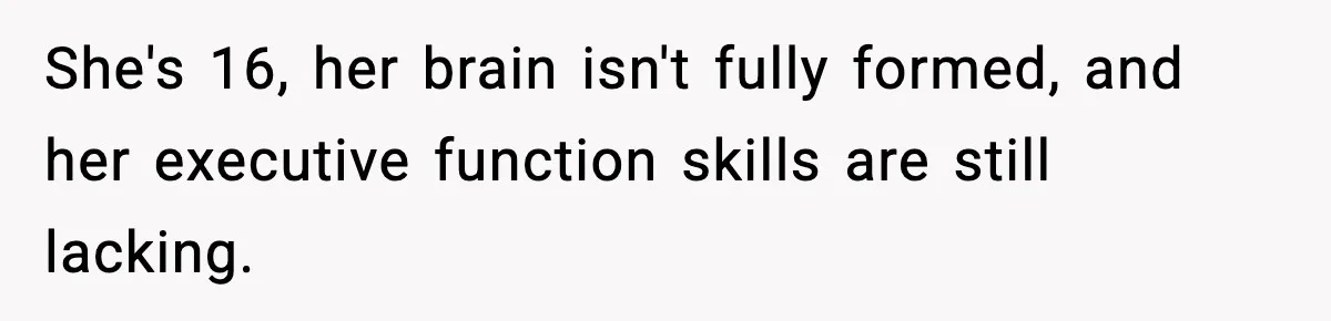 She's 16, her brain isn't fully formed, and her executive function skills are still lacking.