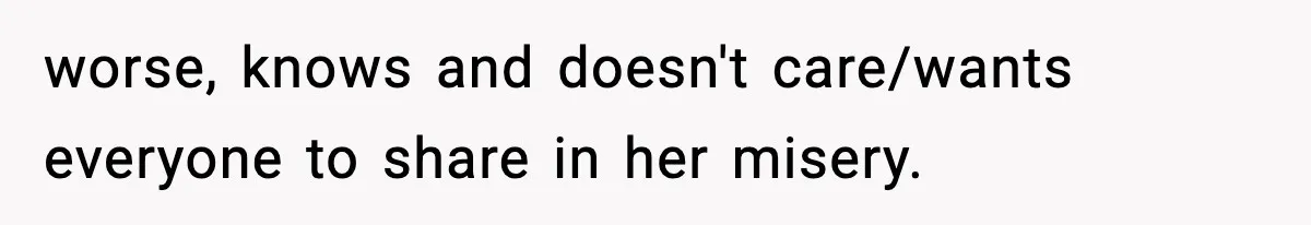 worse, knows and doesn't care/wants everyone to share in her misery.