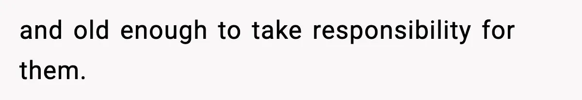 and old enough to take responsibility for them.