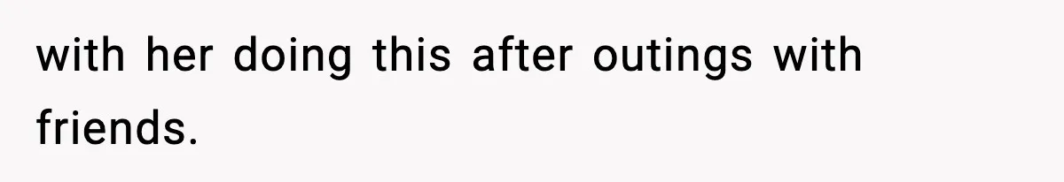 with her doing this after outings with friends.