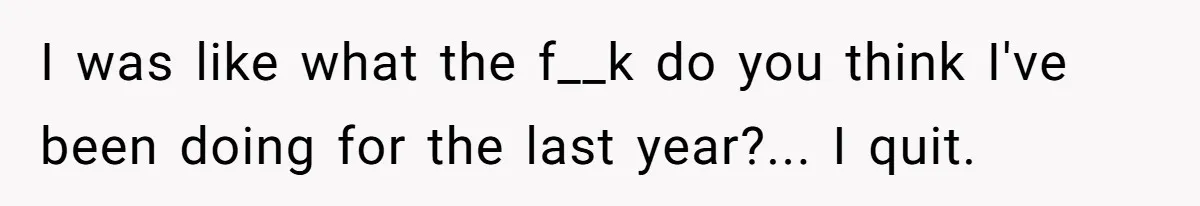 I was like what the f__k do you think I've been doing for the last year?... I quit.