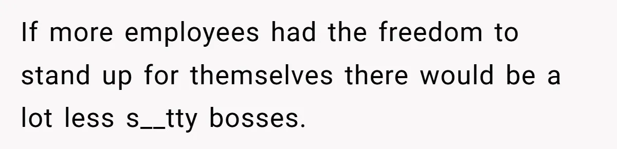If more employees had the freedom to stand up for themselves there would be a lot less s__tty bosses.