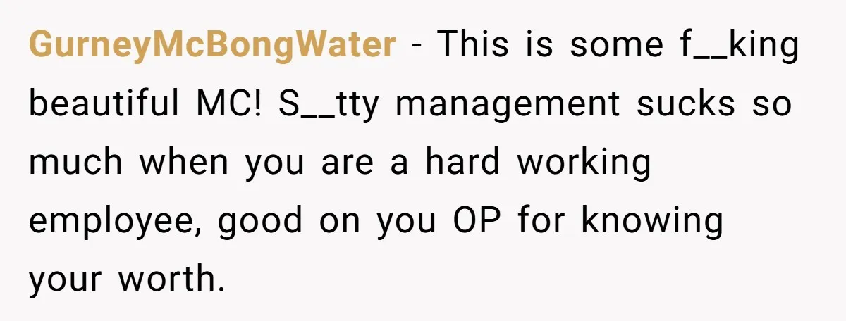 GurneyMcBongWater − This is some f__king beautiful MC! S__tty management sucks so much when you are a hard working employee, good on you OP for knowing your worth.