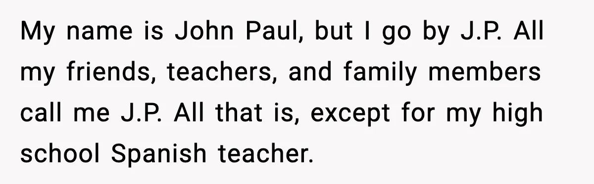 My name is John Paul, but I go by J.P. All my friends, teachers, and family members call me J.P. All that is, except for my high school Spanish teacher.
