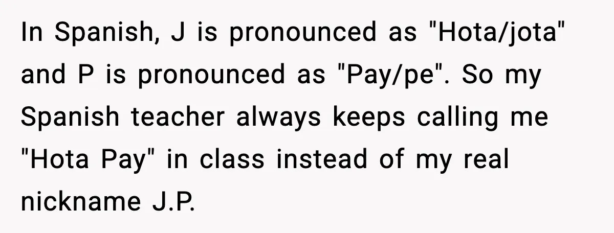 In Spanish, J is pronounced as "Hota/jota" and P is pronounced as "Pay/pe". So my Spanish teacher always keeps calling me "Hota Pay" in class instead of my real nickname...