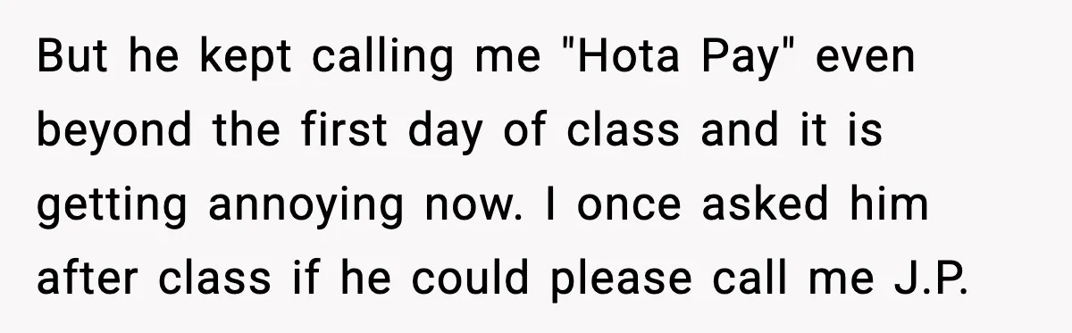 But he kept calling me "Hota Pay" even beyond the first day of class and it is getting annoying now. I once asked him after class if he could please...
