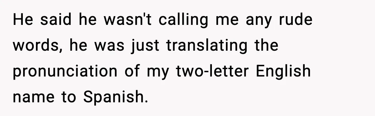 He said he wasn't calling me any rude words, he was just translating the pronunciation of my two-letter English name to Spanish.