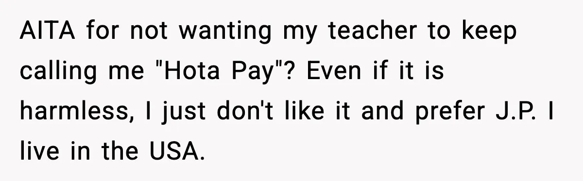 AITA for not wanting my teacher to keep calling me "Hota Pay"? Even if it is harmless, I just don't like it and prefer J.P. I live in the USA.