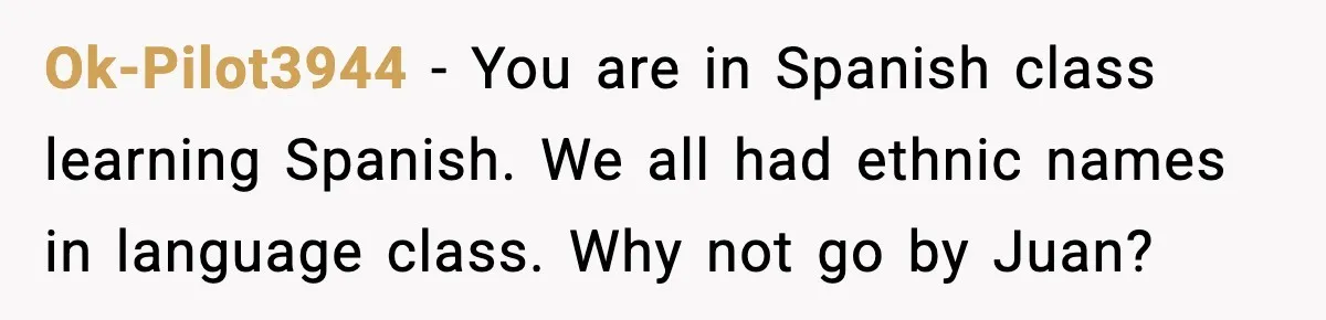 Ok-Pilot3944 - You are in Spanish class learning Spanish. We all had ethnic names in language class. Why not go by Juan?
