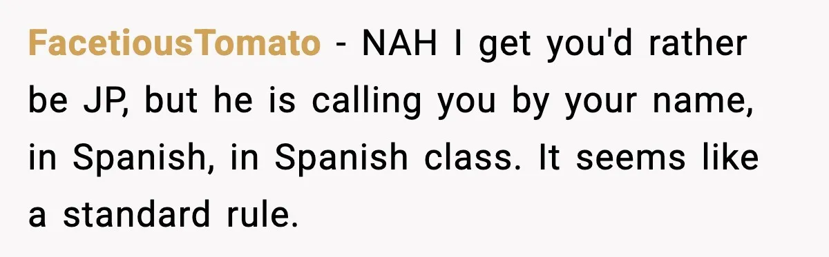 FacetiousTomato - NAH I get you'd rather be JP, but he is calling you by your name, in Spanish, in Spanish class. It seems like a standard rule.