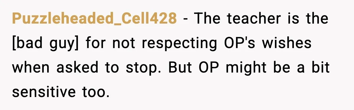 Puzzleheaded_Cell428 - The teacher is the [bad guy] for not respecting OP's wishes when asked to stop. But OP might be a bit sensitive too.
