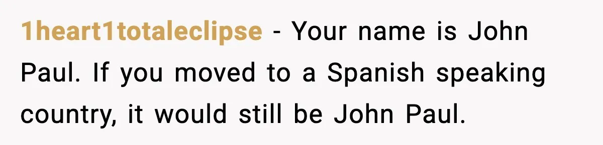 1heart1totaleclipse - Your name is John Paul. If you moved to a Spanish speaking country, it would still be John Paul.