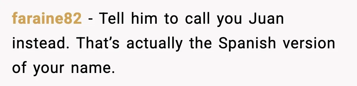 faraine82 - Tell him to call you Juan instead. That’s actually the Spanish version of your name.