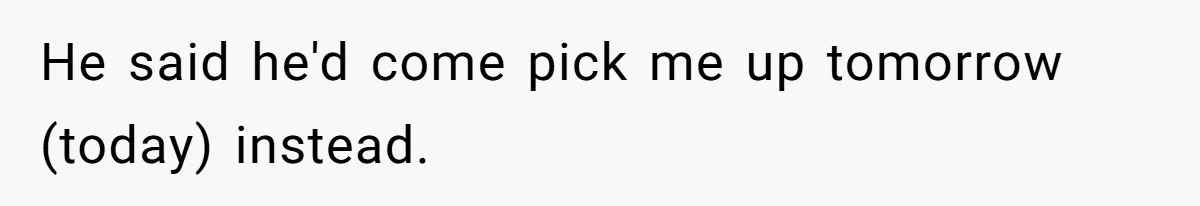 He said he'd come pick me up tomorrow (today) instead.
