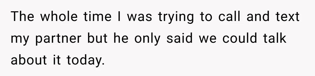The whole time I was trying to call and text my partner but he only said we could talk about it today.