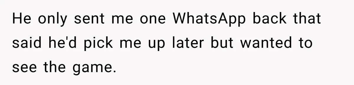 He only sent me one WhatsApp back that said he'd pick me up later but wanted to see the game.