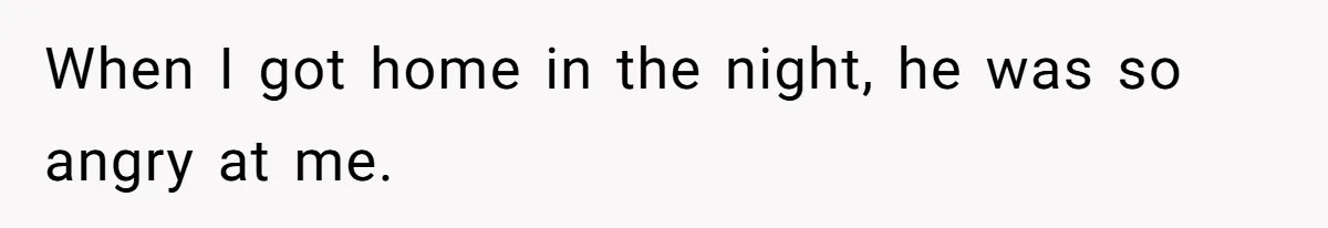 When I got home in the night, he was so angry at me.