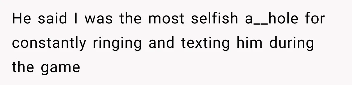 He said I was the most selfish a__hole for constantly ringing and texting him during the game