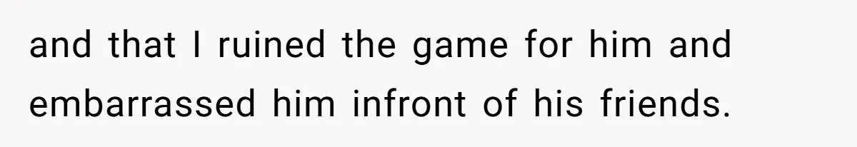 and that I ruined the game for him and embarrassed him infront of his friends.