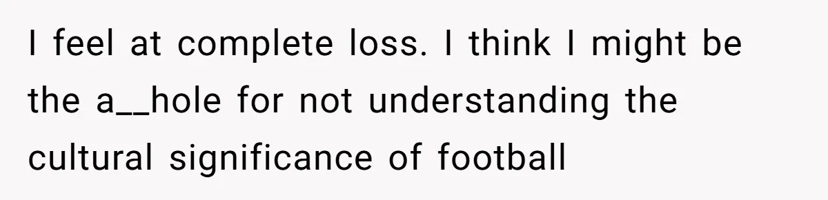 I feel at complete loss. I think I might be the a__hole for not understanding the cultural significance of football