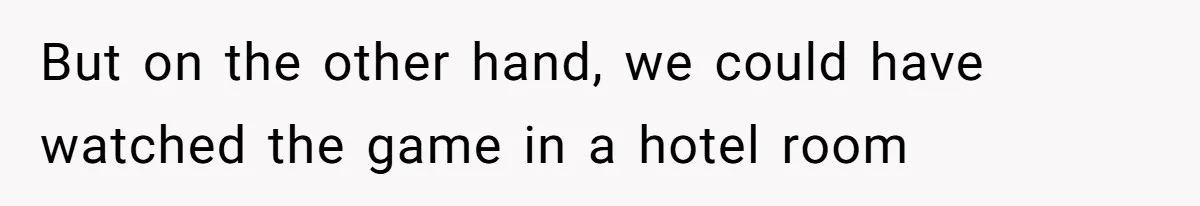 But on the other hand, we could have watched the game in a hotel room