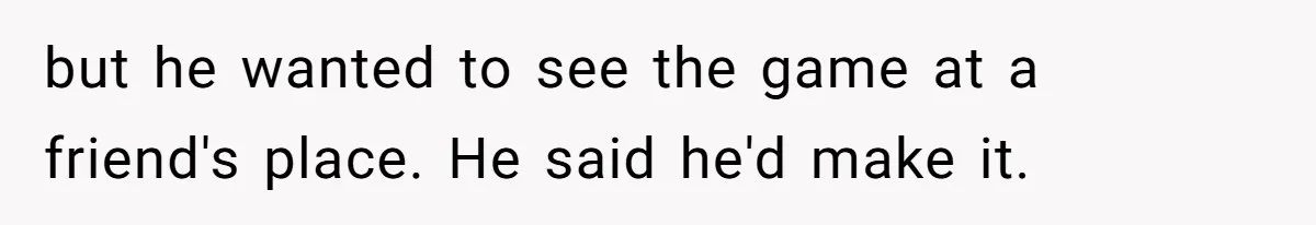 but he wanted to see the game at a friend's place. He said he'd make it.