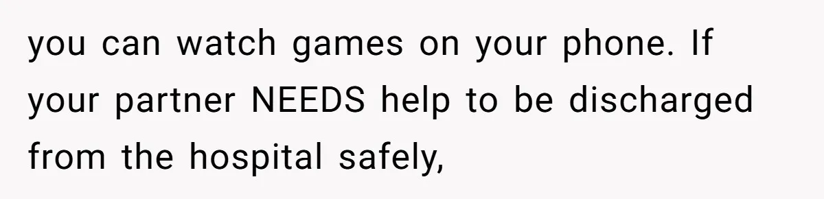 you can watch games on your phone. If your partner NEEDS help to be discharged from the hospital safely,