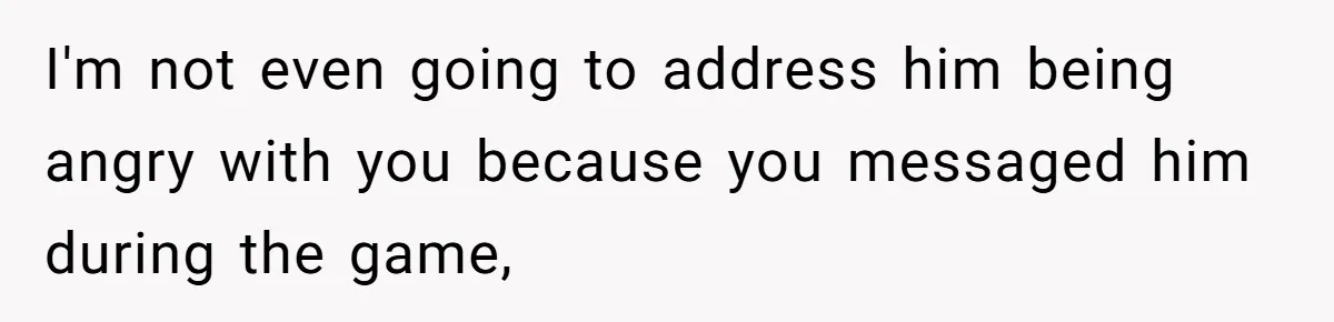 I'm not even going to address him being angry with you because you messaged him during the game,