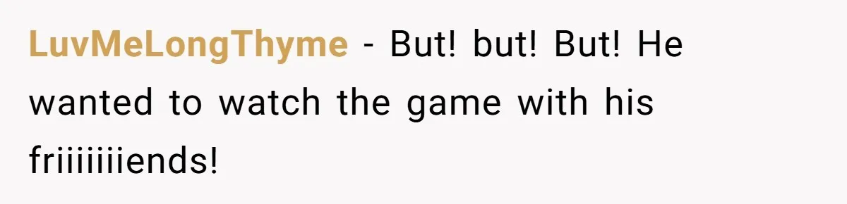 LuvMeLongThyme − But! but! But! He wanted to watch the game with his friiiiiiiends!