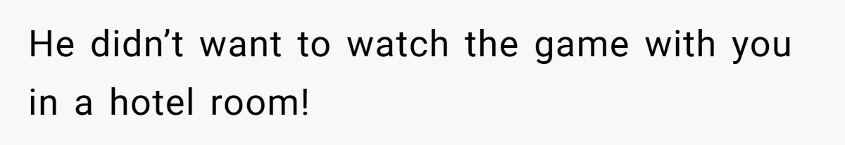 He didn’t want to watch the game with you in a hotel room!