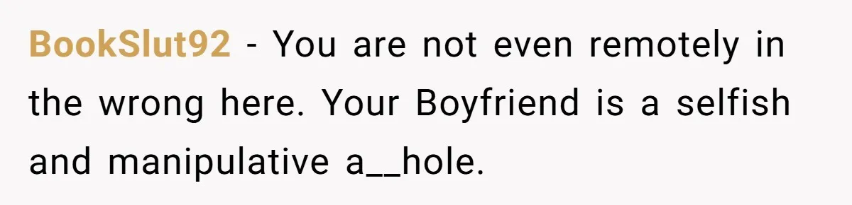 BookSlut92 − You are not even remotely in the wrong here. Your Boyfriend is a selfish and manipulative a__hole.