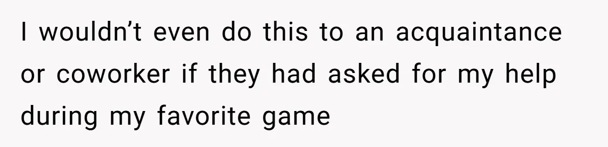 I wouldn’t even do this to an acquaintance or coworker if they had asked for my help during my favorite game