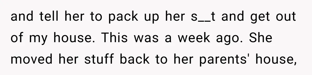 and tell her to pack up her s__t and get out of my house. This was a week ago. She moved her stuff back to her parents' house,