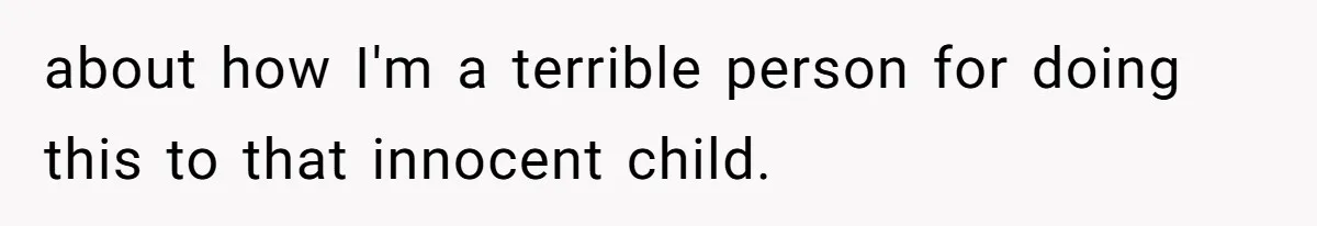 about how I'm a terrible person for doing this to that innocent child.