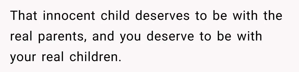 That innocent child deserves to be with the real parents, and you deserve to be with your real children.