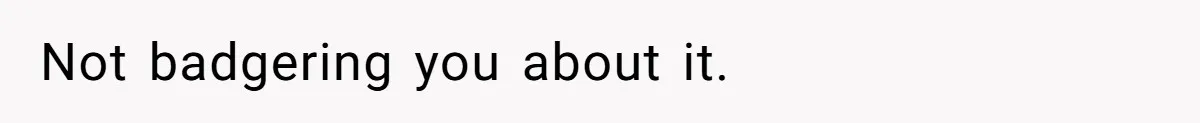 Not badgering you about it.