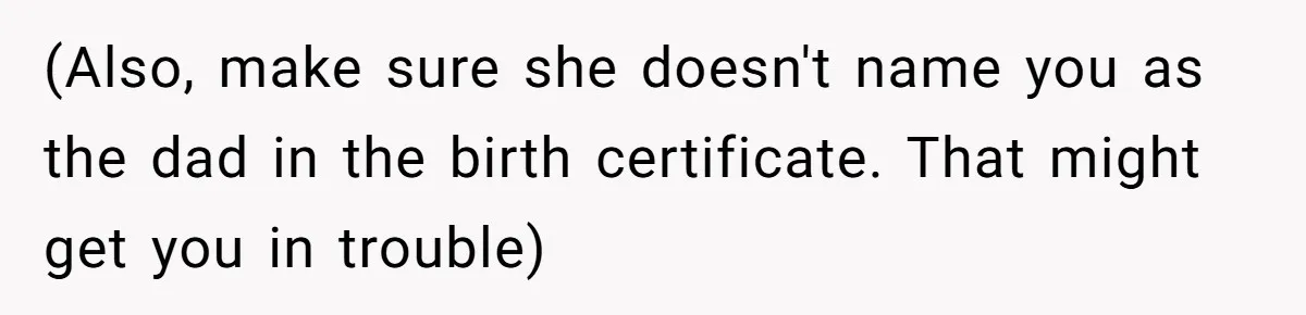 (Also, make sure she doesn't name you as the dad in the birth certificate. That might get you in trouble)