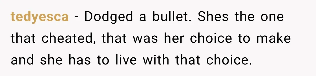 tedyesca − Dodged a bullet. Shes the one that cheated, that was her choice to make and she has to live with that choice.