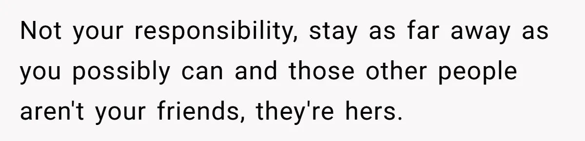 Not your responsibility, stay as far away as you possibly can and those other people aren't your friends, they're hers.