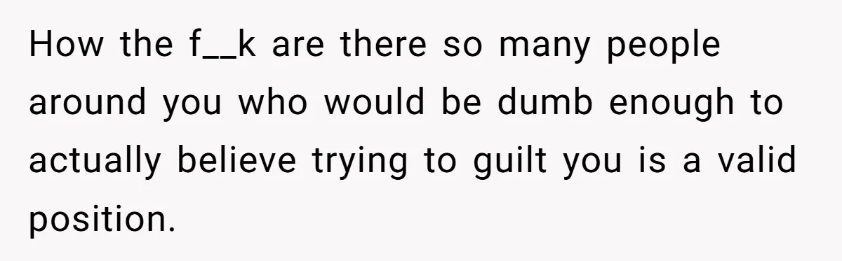 How the f__k are there so many people around you who would be dumb enough to actually believe trying to guilt you is a valid position.