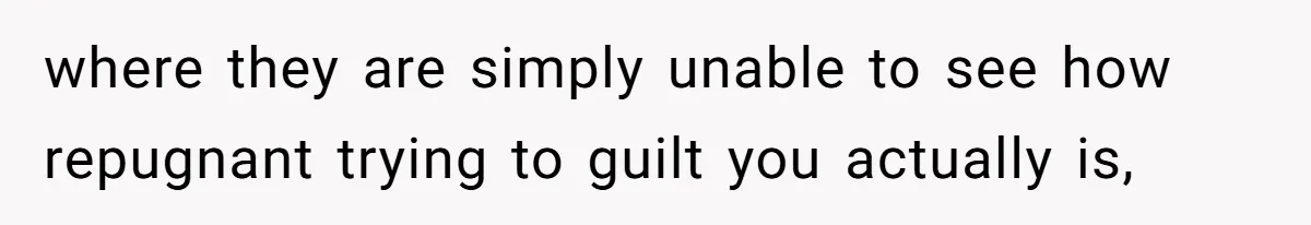 where they are simply unable to see how repugnant trying to guilt you actually is,