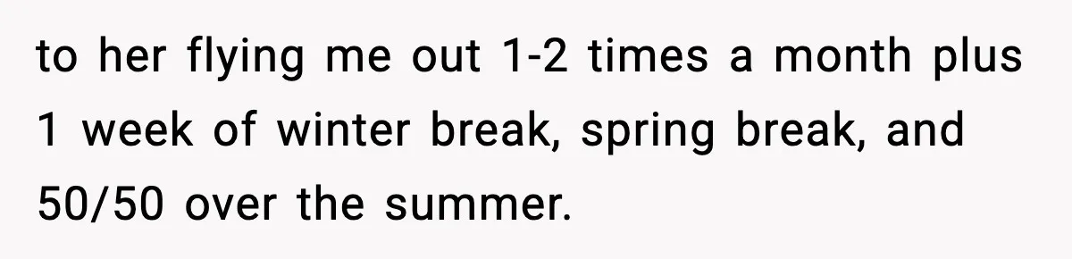 Teen Refuses To Move Back With Dad After He Replaced Her With New Family to her flying me out 1-2 times a month plus 1 week of winter break, spring break, and 50/50 over the summer.