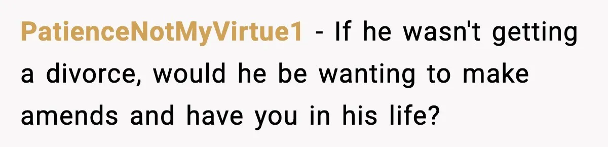 Teen Refuses To Move Back With Dad After He Replaced Her With New Family PatienceNotMyVirtue1 − If he wasn't getting a divorce, would he be wanting to make amends and have you in his life?